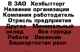 В ЗАО "Хозбытторг › Название организации ­ Компания-работодатель › Отрасль предприятия ­ Другое › Минимальный оклад ­ 1 - Все города Работа » Вакансии   . Башкортостан респ.